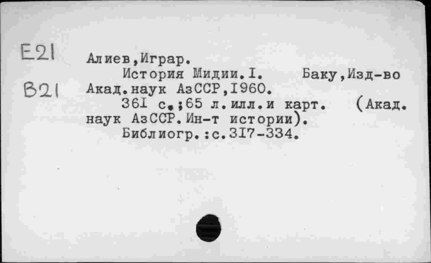 ﻿E2.I
621
Алиев »Играр.
История Мидии.I. Баку,Изд-во Акад.наук АзССР,1960.
361 с»|65 л.илл.и карт. (Акад, наук АзССР.Ин-т истории).
Библиогр. je. 317—334.